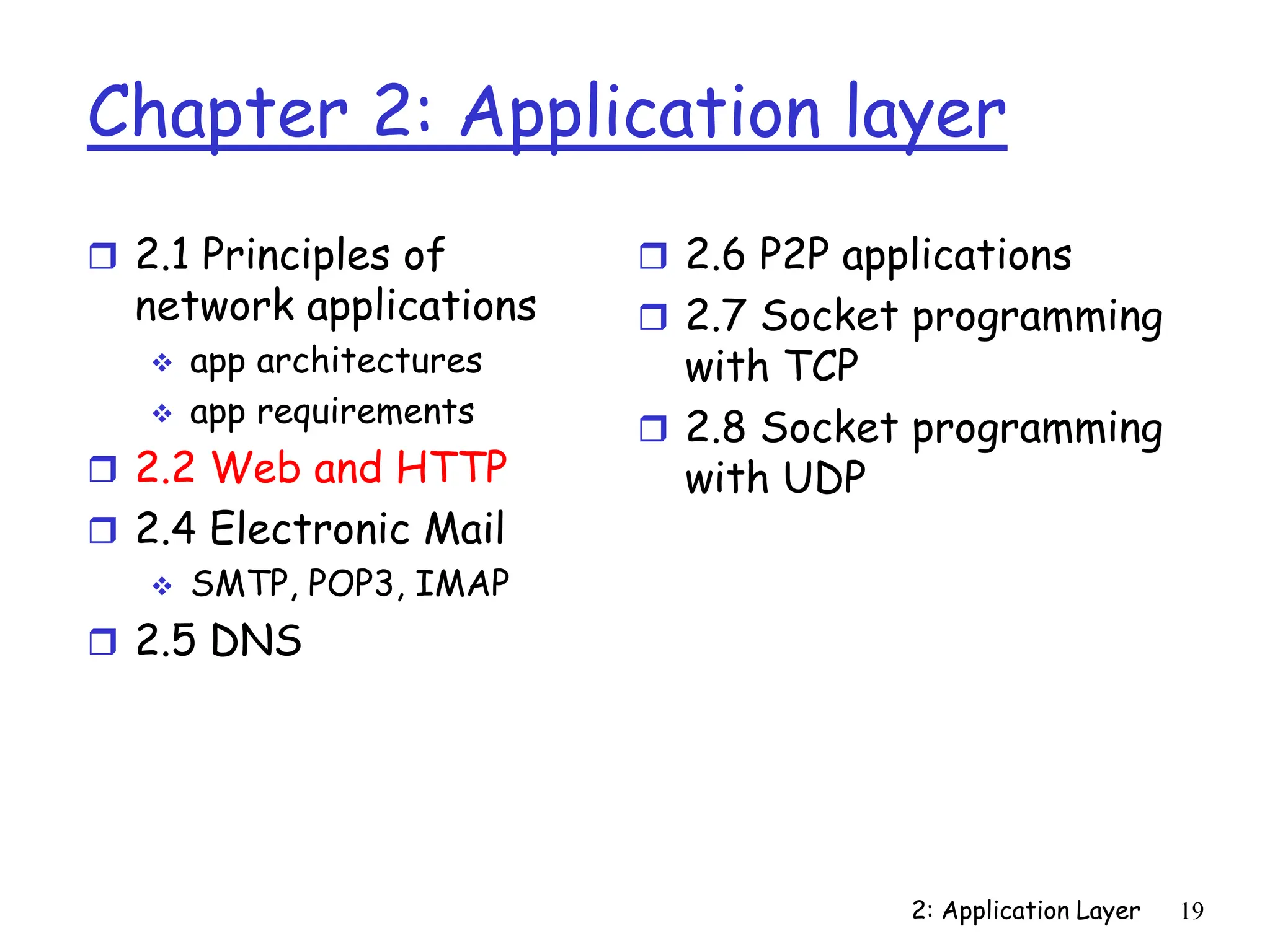 2: Application Layer 19
Chapter 2: Application layer
 2.1 Principles of
network applications
 app architectures
 app requirements
 2.2 Web and HTTP
 2.4 Electronic Mail
 SMTP, POP3, IMAP
 2.5 DNS
 2.6 P2P applications
 2.7 Socket programming
with TCP
 2.8 Socket programming
with UDP
 