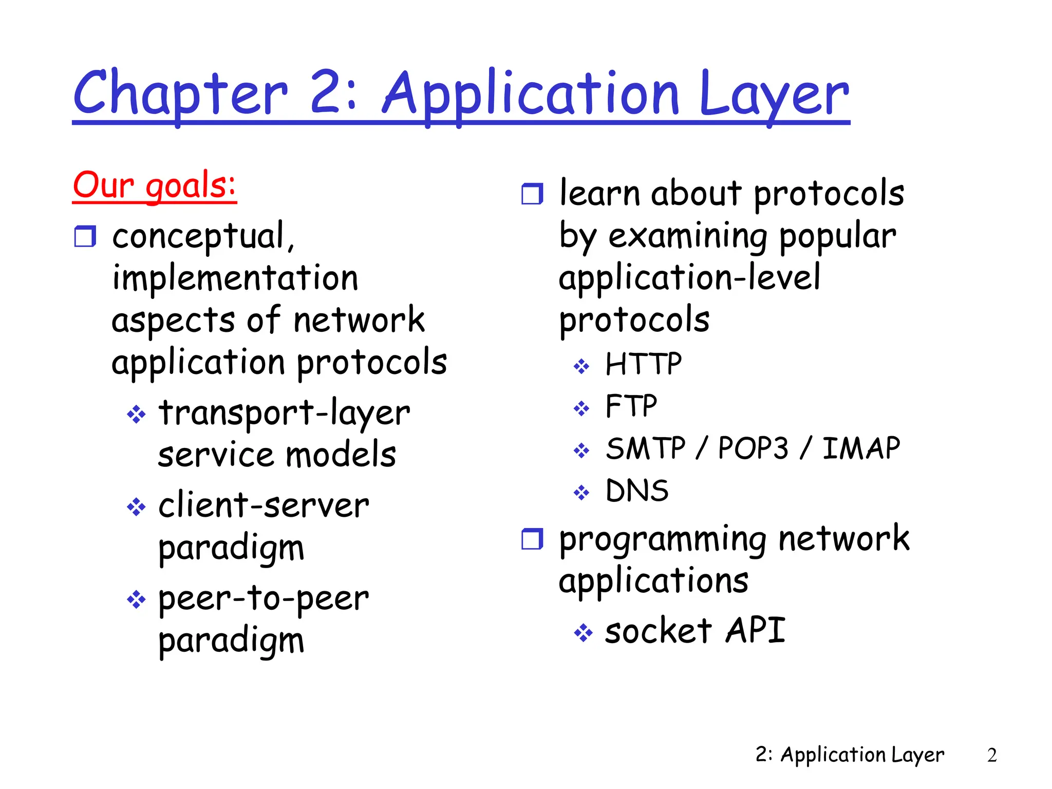 2: Application Layer 2
Chapter 2: Application Layer
Our goals:
 conceptual,
implementation
aspects of network
application protocols
 transport-layer
service models
 client-server
paradigm
 peer-to-peer
paradigm
 learn about protocols
by examining popular
application-level
protocols
 HTTP
 FTP
 SMTP / POP3 / IMAP
 DNS
 programming network
applications
 socket API
 