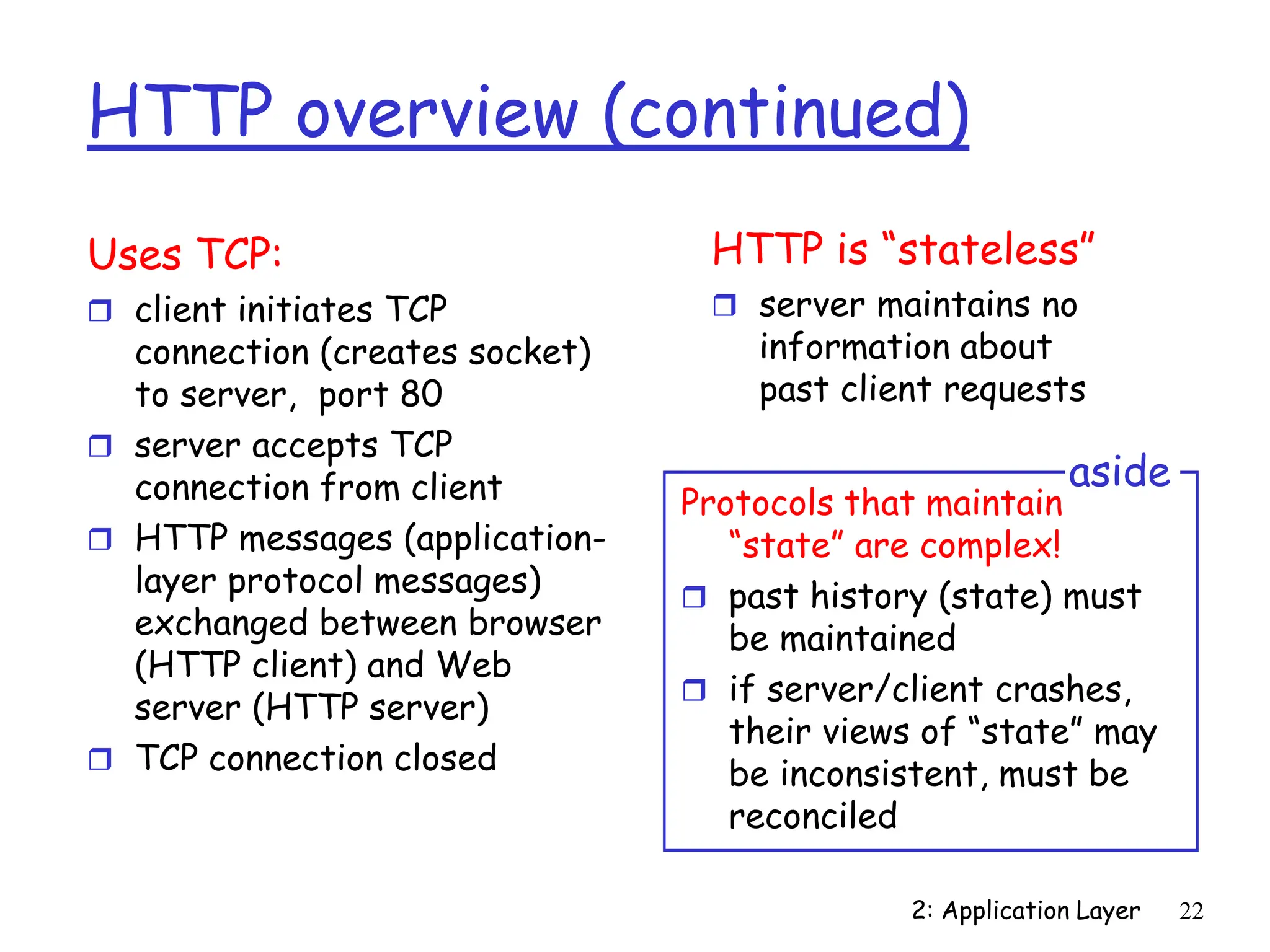 2: Application Layer 22
HTTP overview (continued)
Uses TCP:
 client initiates TCP
connection (creates socket)
to server, port 80
 server accepts TCP
connection from client
 HTTP messages (application-
layer protocol messages)
exchanged between browser
(HTTP client) and Web
server (HTTP server)
 TCP connection closed
HTTP is “stateless”
 server maintains no
information about
past client requests
Protocols that maintain
“state” are complex!
 past history (state) must
be maintained
 if server/client crashes,
their views of “state” may
be inconsistent, must be
reconciled
aside
 