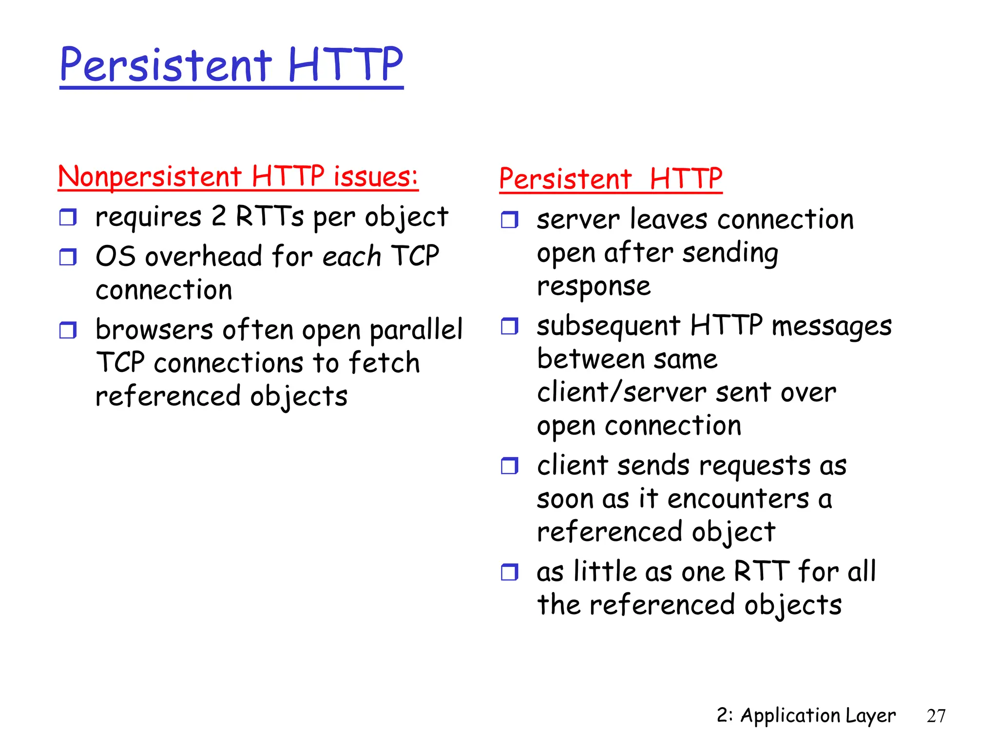 2: Application Layer 27
Persistent HTTP
Nonpersistent HTTP issues:
 requires 2 RTTs per object
 OS overhead for each TCP
connection
 browsers often open parallel
TCP connections to fetch
referenced objects
Persistent HTTP
 server leaves connection
open after sending
response
 subsequent HTTP messages
between same
client/server sent over
open connection
 client sends requests as
soon as it encounters a
referenced object
 as little as one RTT for all
the referenced objects
 