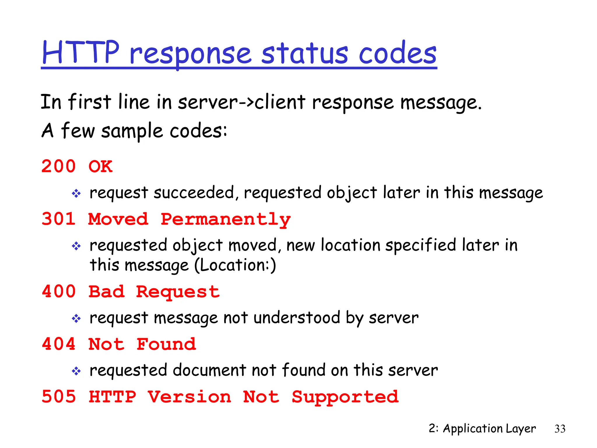 2: Application Layer 33
HTTP response status codes
200 OK
 request succeeded, requested object later in this message
301 Moved Permanently
 requested object moved, new location specified later in
this message (Location:)
400 Bad Request
 request message not understood by server
404 Not Found
 requested document not found on this server
505 HTTP Version Not Supported
In first line in server->client response message.
A few sample codes:
 