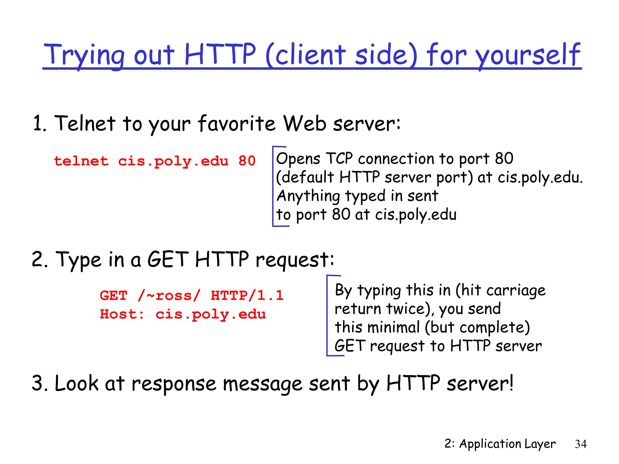 2: Application Layer 34
Trying out HTTP (client side) for yourself
1. Telnet to your favorite Web server:
Opens TCP connection to port 80
(default HTTP server port) at cis.poly.edu.
Anything typed in sent
to port 80 at cis.poly.edu
telnet cis.poly.edu 80
2. Type in a GET HTTP request:
GET /~ross/ HTTP/1.1
Host: cis.poly.edu
By typing this in (hit carriage
return twice), you send
this minimal (but complete)
GET request to HTTP server
3. Look at response message sent by HTTP server!
 