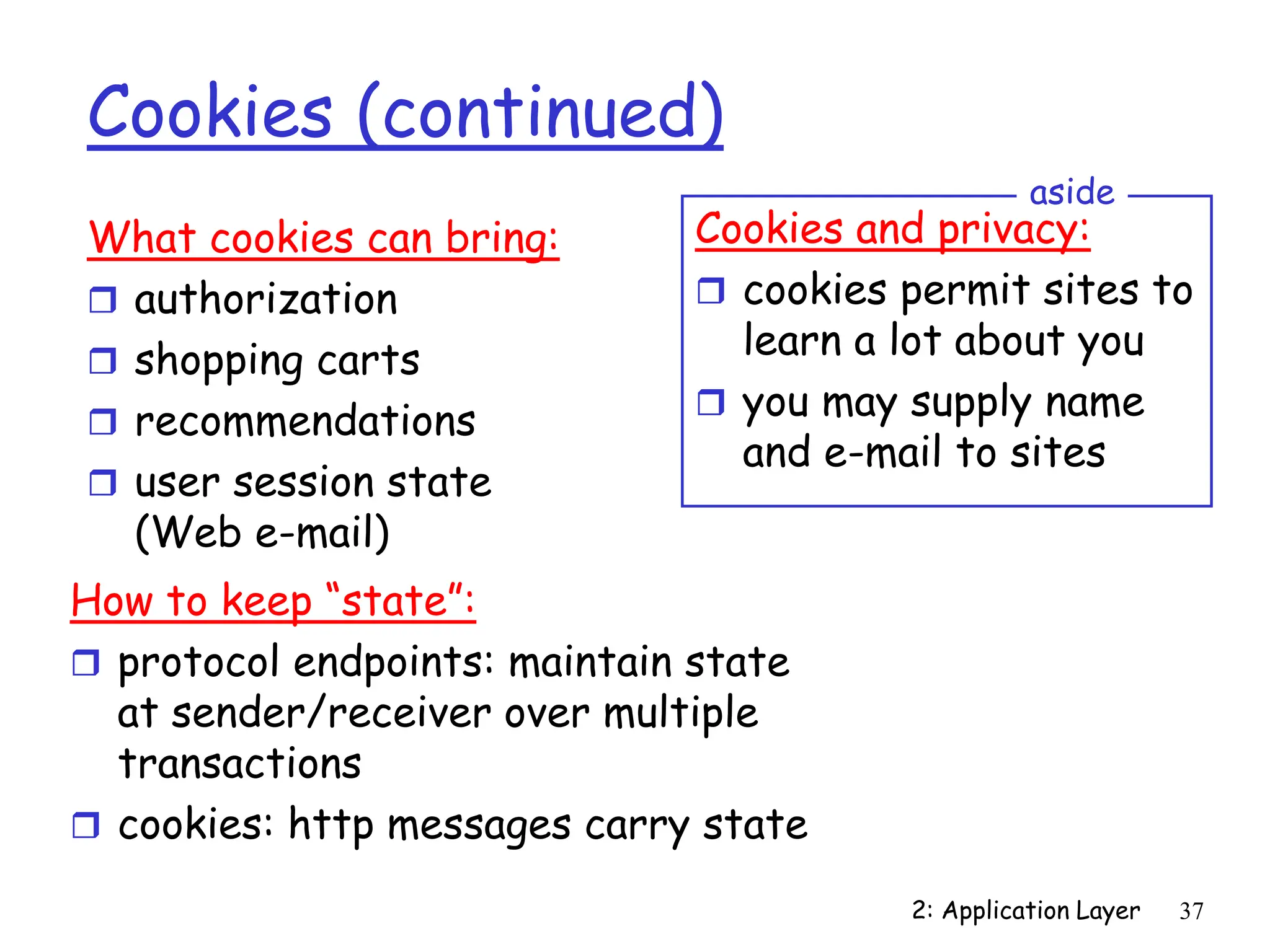 2: Application Layer 37
Cookies (continued)
What cookies can bring:
 authorization
 shopping carts
 recommendations
 user session state
(Web e-mail)
Cookies and privacy:
 cookies permit sites to
learn a lot about you
 you may supply name
and e-mail to sites
aside
How to keep “state”:
 protocol endpoints: maintain state
at sender/receiver over multiple
transactions
 cookies: http messages carry state
 