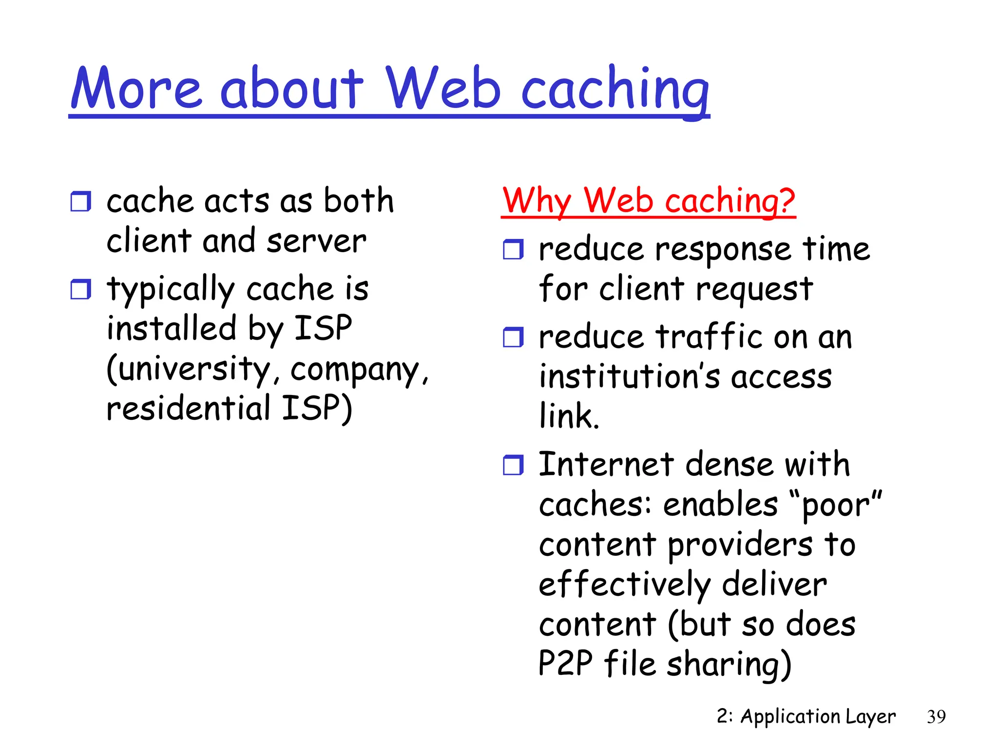 2: Application Layer 39
More about Web caching
 cache acts as both
client and server
 typically cache is
installed by ISP
(university, company,
residential ISP)
Why Web caching?
 reduce response time
for client request
 reduce traffic on an
institution’s access
link.
 Internet dense with
caches: enables “poor”
content providers to
effectively deliver
content (but so does
P2P file sharing)
 