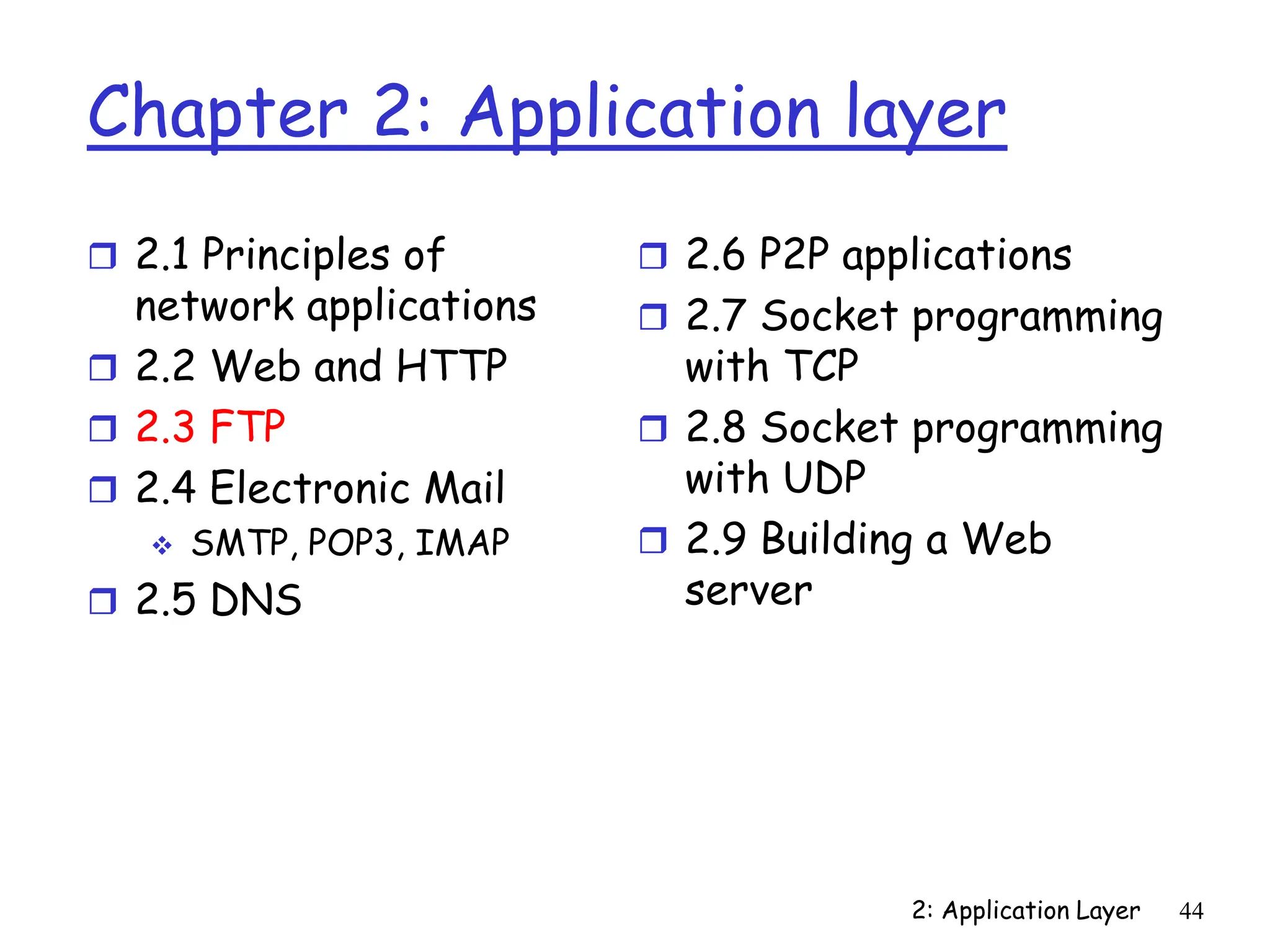 2: Application Layer 44
Chapter 2: Application layer
 2.1 Principles of
network applications
 2.2 Web and HTTP
 2.3 FTP
 2.4 Electronic Mail
 SMTP, POP3, IMAP
 2.5 DNS
 2.6 P2P applications
 2.7 Socket programming
with TCP
 2.8 Socket programming
with UDP
 2.9 Building a Web
server
 