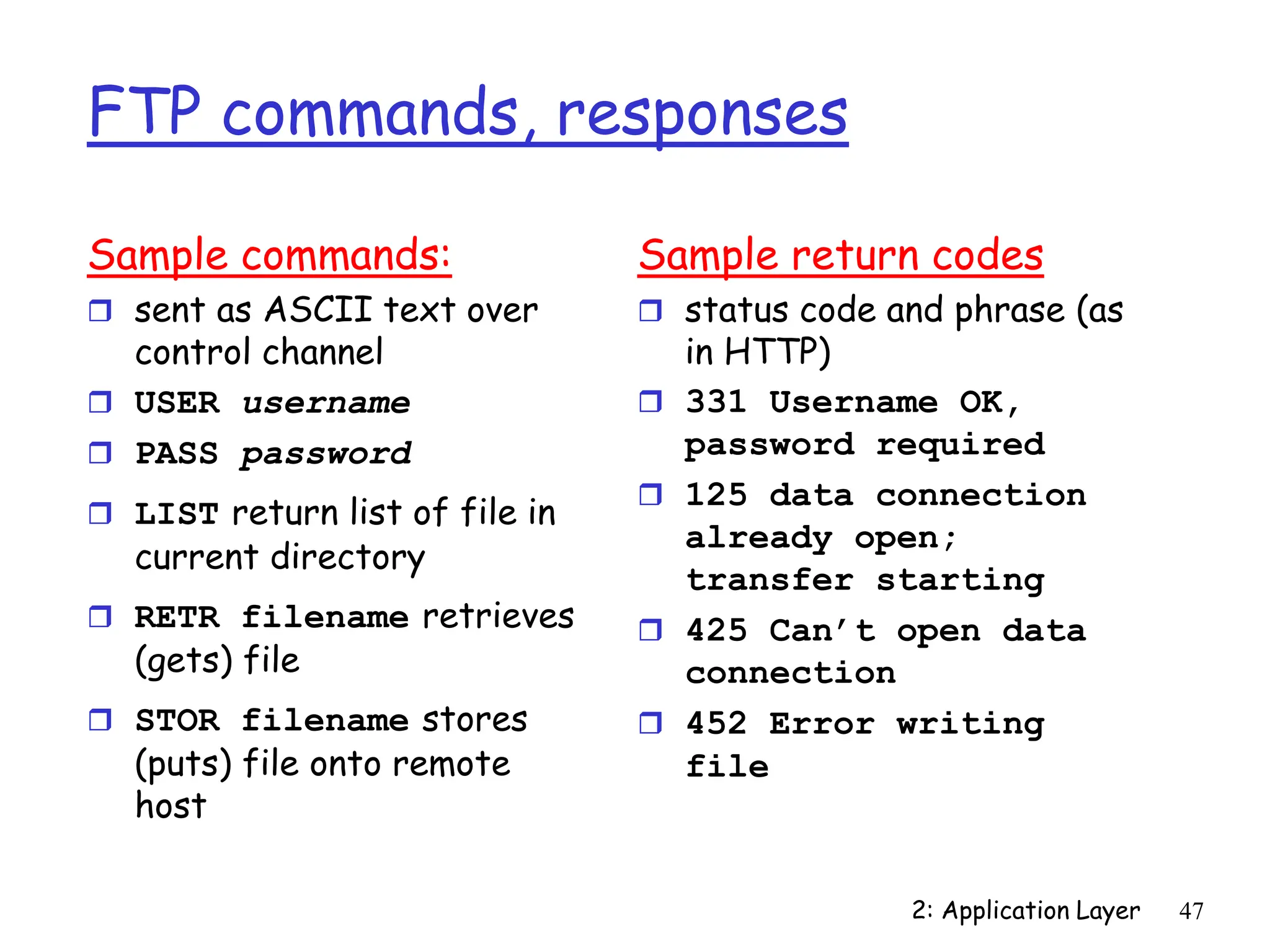 2: Application Layer 47
FTP commands, responses
Sample commands:
 sent as ASCII text over
control channel
 USER username
 PASS password
 LIST return list of file in
current directory
 RETR filename retrieves
(gets) file
 STOR filename stores
(puts) file onto remote
host
Sample return codes
 status code and phrase (as
in HTTP)
 331 Username OK,
password required
 125 data connection
already open;
transfer starting
 425 Can’t open data
connection
 452 Error writing
file
 
