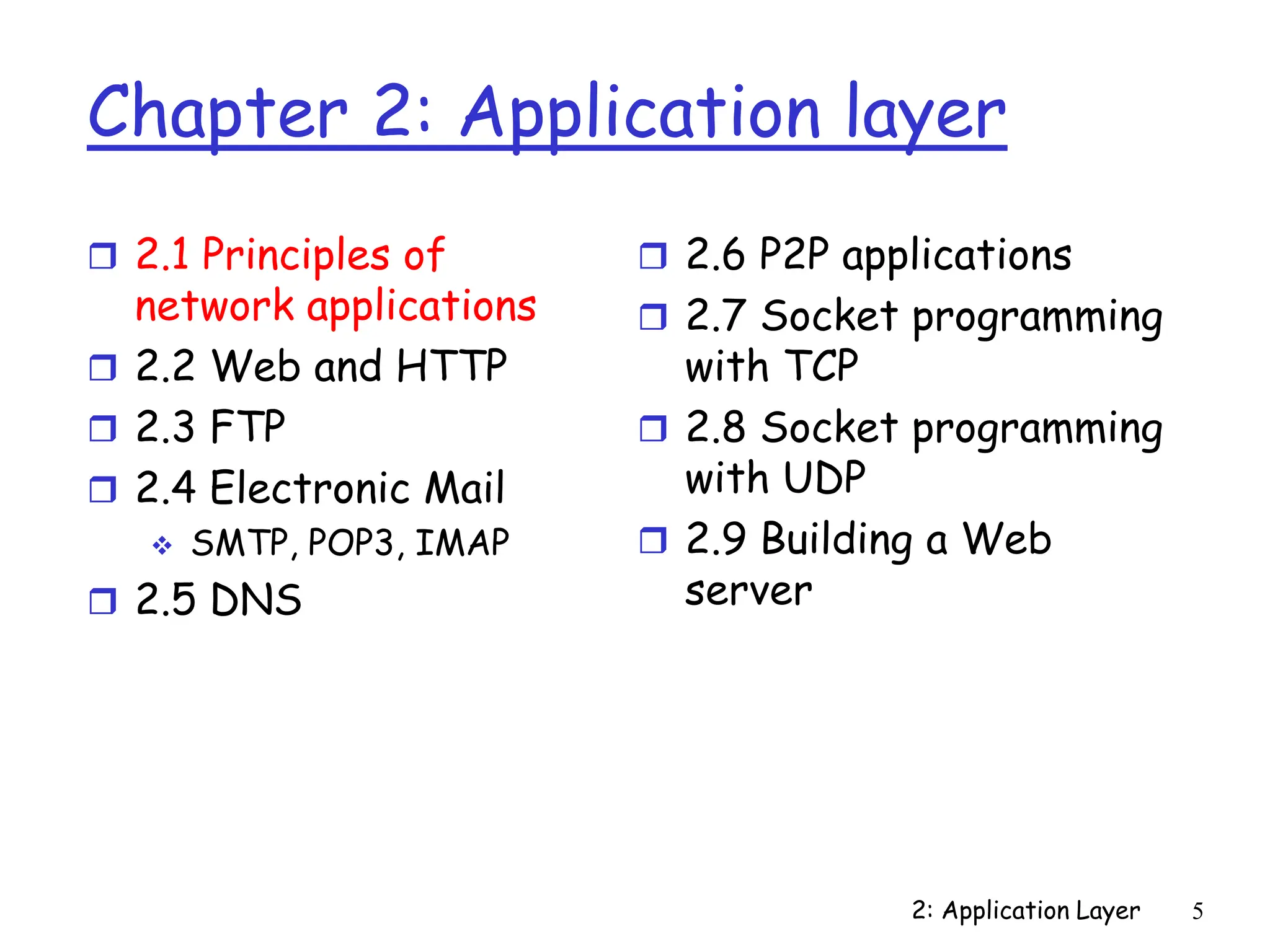2: Application Layer 5
Chapter 2: Application layer
 2.1 Principles of
network applications
 2.2 Web and HTTP
 2.3 FTP
 2.4 Electronic Mail
 SMTP, POP3, IMAP
 2.5 DNS
 2.6 P2P applications
 2.7 Socket programming
with TCP
 2.8 Socket programming
with UDP
 2.9 Building a Web
server
 
