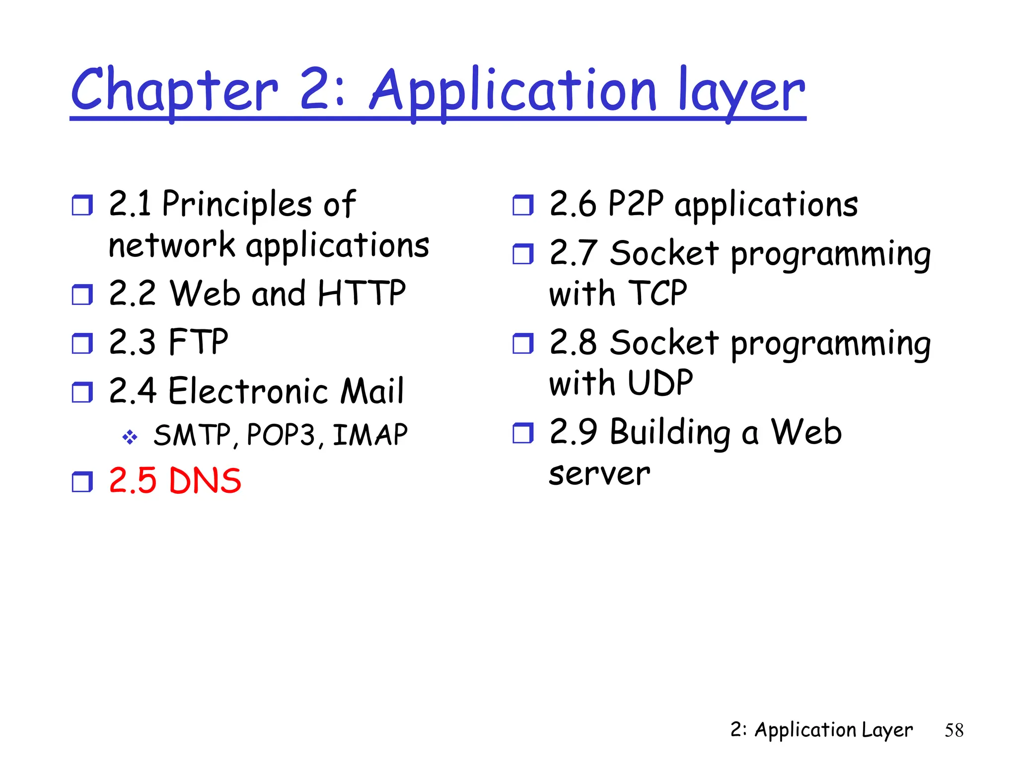 2: Application Layer 58
Chapter 2: Application layer
 2.1 Principles of
network applications
 2.2 Web and HTTP
 2.3 FTP
 2.4 Electronic Mail
 SMTP, POP3, IMAP
 2.5 DNS
 2.6 P2P applications
 2.7 Socket programming
with TCP
 2.8 Socket programming
with UDP
 2.9 Building a Web
server
 