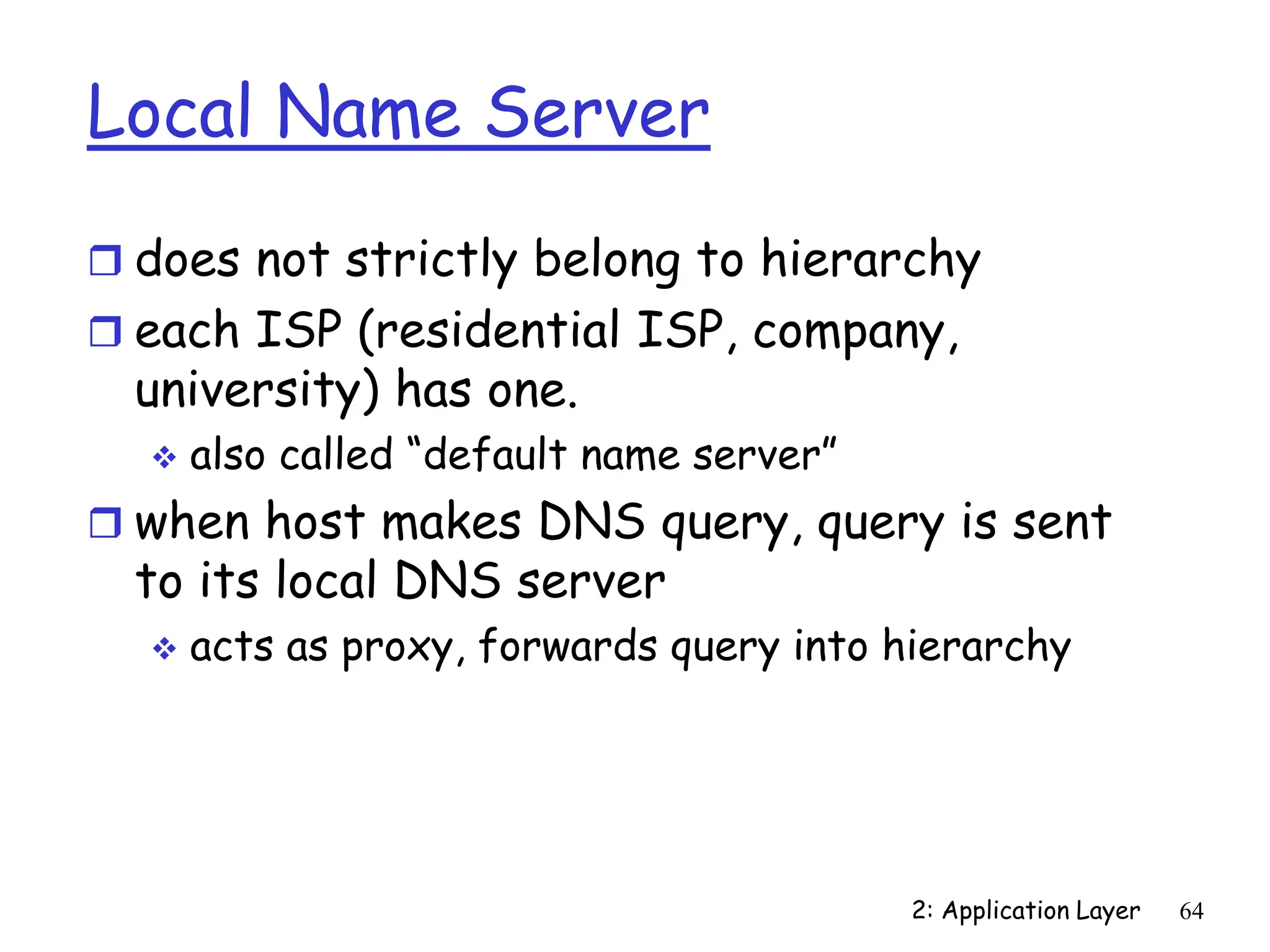 2: Application Layer 64
Local Name Server
 does not strictly belong to hierarchy
 each ISP (residential ISP, company,
university) has one.
 also called “default name server”
 when host makes DNS query, query is sent
to its local DNS server
 acts as proxy, forwards query into hierarchy
 