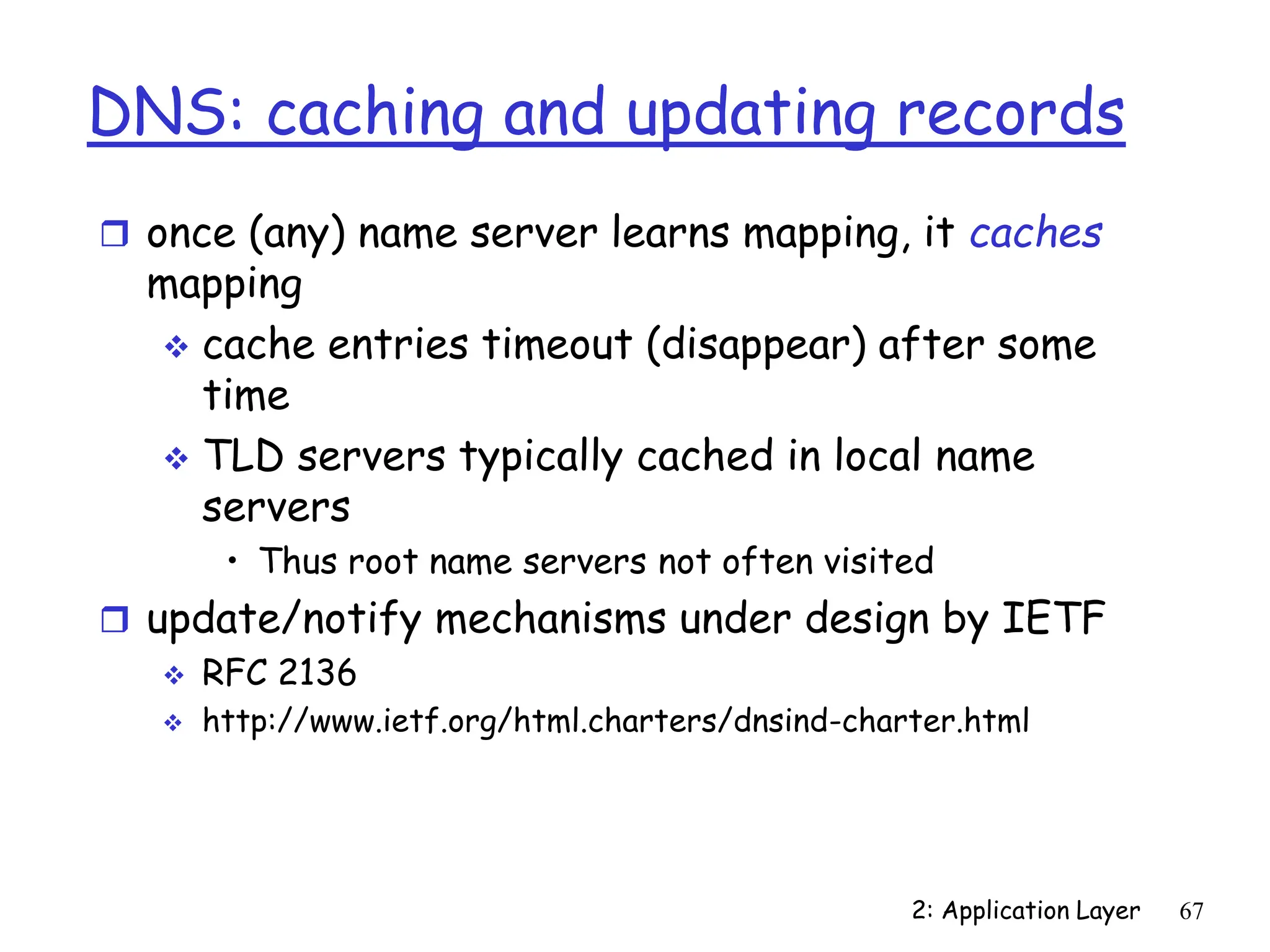 2: Application Layer 67
DNS: caching and updating records
 once (any) name server learns mapping, it caches
mapping
 cache entries timeout (disappear) after some
time
 TLD servers typically cached in local name
servers
• Thus root name servers not often visited
 update/notify mechanisms under design by IETF
 RFC 2136
 http://www.ietf.org/html.charters/dnsind-charter.html
 