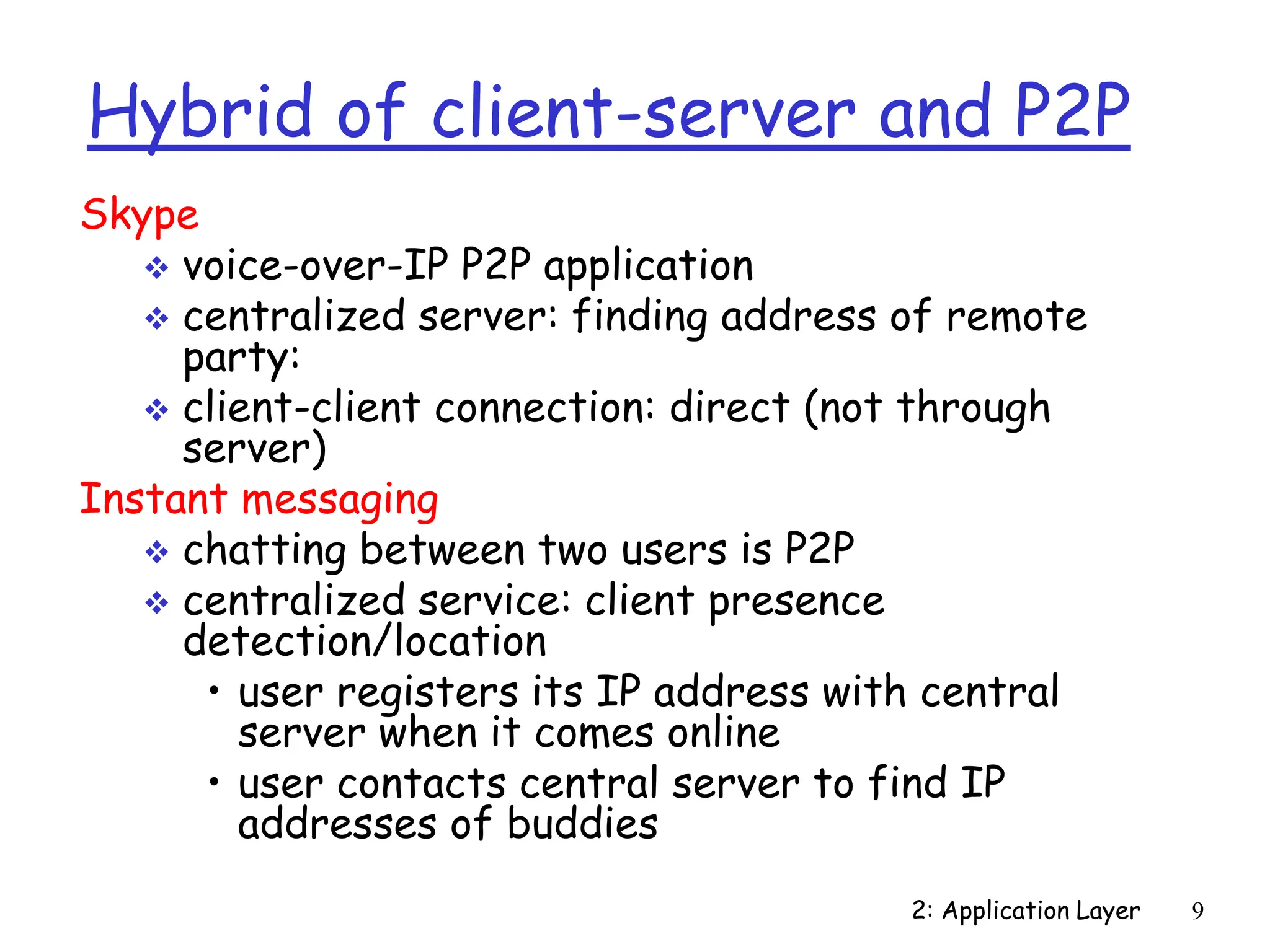 2: Application Layer 9
Hybrid of client-server and P2P
Skype
 voice-over-IP P2P application
 centralized server: finding address of remote
party:
 client-client connection: direct (not through
server)
Instant messaging
 chatting between two users is P2P
 centralized service: client presence
detection/location
• user registers its IP address with central
server when it comes online
• user contacts central server to find IP
addresses of buddies
 