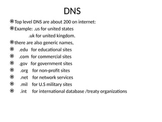 DNS
Top level DNS are about 200 on internet:
Example: .us for united states
.uk for united kingdom.
there are also generic names,
 .edu for educational sites
 .com for commercial sites
 .gov for government sites
 .org for non-profit sites
 .net for network services
 .mil for U.S military sites
 .int for international database /treaty organizations
 