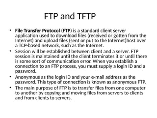FTP and TFTP
• File Transfer Protocol (FTP) is a standard client server
application used to download ﬁles (received or gotten from the
Internet) and upload ﬁles (sent or put to the Internet)host over
a TCP-based network, such as the Internet.
• Session will be established between client and a server. FTP
session is maintained until the client terminates it or until there
is some sort of communication error. When you establish a
connection to an FTP process, you must supply a login ID and a
password.
• Anonymous as the login ID and your e-mail address as the
password. This type of connection is known as anonymous FTP.
• The main purpose of FTP is to transfer ﬁles from one computer
to another by copying and moving ﬁles from servers to clients
and from clients to servers.
 