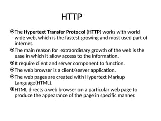 HTTP
The Hypertext Transfer Protocol (HTTP) works with world
wide web, which is the fastest growing and most used part of
internet.
The main reason for extraordinary growth of the web is the
ease in which it allow access to the information.
It require client and server component to function.
The web browser is a client/server application.
The web pages are created with Hypertext Markup
Language(HTML).
HTML directs a web browser on a particular web page to
produce the appearance of the page in specific manner.
 