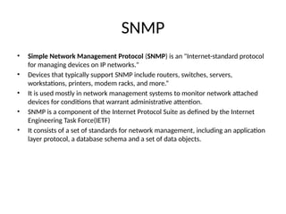 SNMP
• Simple Network Management Protocol (SNMP) is an "Internet-standard protocol
for managing devices on IP networks."
• Devices that typically support SNMP include routers, switches, servers,
workstations, printers, modem racks, and more.“
• It is used mostly in network management systems to monitor network attached
devices for conditions that warrant administrative attention.
• SNMP is a component of the Internet Protocol Suite as defined by the Internet
Engineering Task Force(IETF)
• It consists of a set of standards for network management, including an application
layer protocol, a database schema and a set of data objects.
 