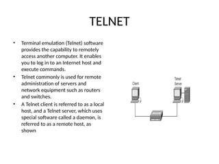 TELNET
• Terminal emulation (Telnet) software
provides the capability to remotely
access another computer. It enables
you to log in to an Internet host and
execute commands.
• Telnet commonly is used for remote
administration of servers and
network equipment such as routers
and switches.
• A Telnet client is referred to as a local
host, and a Telnet server, which uses
special software called a daemon, is
referred to as a remote host, as
shown
 