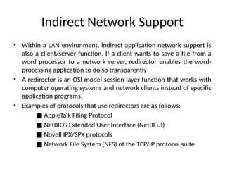 Indirect Network Support
• Within a LAN environment, indirect application network support is
also a client/server function. If a client wants to save a ﬁle from a
word processor to a network server, redirector enables the word-
processing application to do so transparently
• A redirector is an OSI model session layer function that works with
computer operating systems and network clients instead of speciﬁc
application programs.
• Examples of protocols that use redirectors are as follows:
■ AppleTalk Filing Protocol
■ NetBIOS Extended User Interface (NetBEUI)
■ Novell IPX/SPX protocols
■ Network File System (NFS) of the TCP/IP protocol suite
 