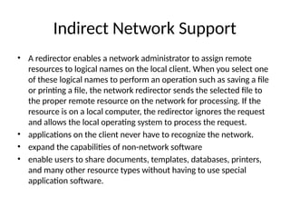 • A redirector enables a network administrator to assign remote
resources to logical names on the local client. When you select one
of these logical names to perform an operation such as saving a ﬁle
or printing a ﬁle, the network redirector sends the selected ﬁle to
the proper remote resource on the network for processing. If the
resource is on a local computer, the redirector ignores the request
and allows the local operating system to process the request.
• applications on the client never have to recognize the network.
• expand the capabilities of non-network software
• enable users to share documents, templates, databases, printers,
and many other resource types without having to use special
application software.
Indirect Network Support
 