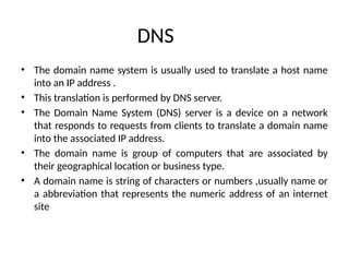 DNS
• The domain name system is usually used to translate a host name
into an IP address .
• This translation is performed by DNS server.
• The Domain Name System (DNS) server is a device on a network
that responds to requests from clients to translate a domain name
into the associated IP address.
• The domain name is group of computers that are associated by
their geographical location or business type.
• A domain name is string of characters or numbers ,usually name or
a abbreviation that represents the numeric address of an internet
site
 