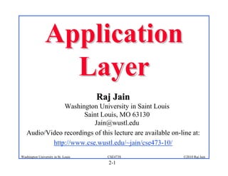 Application
                  Layer
                                     Raj Jain
               Washington University in Saint Louis
                      Saint Louis, MO 63130
                          Jain@wustl.edu
   Audio/Video recordings of this lecture are available on-line at:
           http://www.cse.wustl.edu/~jain/cse473-10/
Washington University in St. Louis     CSE473S              ©2010 Raj Jain
                                       2-1
 