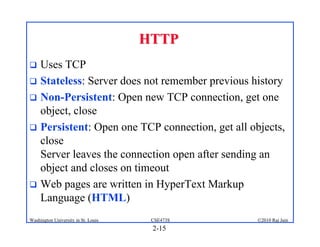 HTTP
 Uses TCP
 Stateless: Server does not remember previous history
 Non-Persistent: Open new TCP connection, get one
  object, close
 Persistent: Open one TCP connection, get all objects,
  close
  Server leaves the connection open after sending an
  object and closes on timeout
 Web pages are written in HyperText Markup
  Language (HTML)
Washington University in St. Louis    CSE473S    ©2010 Raj Jain
                                      2-15
 