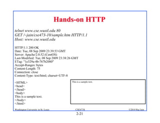Hands-on HTTP
telnet www.cse.wustl.edu 80
GET /~jain/cse473-10/sample.htm HTTP/1.1
Host: www.cse.wustl.edu
HTTP/1.1 200 OK
Date: Tue, 08 Sep 2009 23:39:53 GMT
Server: Apache/2.0.52 (CentOS)
Last-Modified: Tue, 08 Sep 2009 23:38:26 GMT
ETag: "1e329a-4b-767b2080"
Accept-Ranges: bytes
Content-Length: 75
Connection: close
Content-Type: text/html; charset=UTF-8

<HTML>                                   This is a sample text.
<head>
</head>
<body>
This is a sample text.
</body>
</html>
Washington University in St. Louis          CSE473S               ©2010 Raj Jain
                                             2-21
 