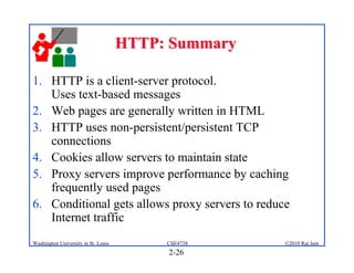 HTTP: Summary

1. HTTP is a client-server protocol.
   Uses text-based messages
2. Web pages are generally written in HTML
3. HTTP uses non-persistent/persistent TCP
   connections
4. Cookies allow servers to maintain state
5. Proxy servers improve performance by caching
   frequently used pages
6. Conditional gets allows proxy servers to reduce
   Internet traffic
Washington University in St. Louis        CSE473S    ©2010 Raj Jain
                                          2-26
 