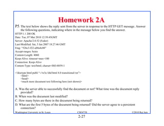 Homework 2A
P5. The text below shows the reply sent from the server in response to the HTTP GET message. Answer
     the following questions, indicating where in the message below you find the answer.
HTTP/1.1 200 OK
Date: Tue, 07 Mar 2010 12:39:45GMT
Server: Apache/2.0.52 (Fedor)
Last-Modified: Sat, 5 Jan 2007 18:27:46 GMT
Etag: “526c3-f22-a88a4c80”
Accept-ranges: bytes
Content-Length: 4060
Keep-Alive: timeout=max=100
Connection: Keep-Alive
Content-Type: text/html; charset=ISO-8859-1

<!doctype html publi “-//w3c//dtd html 4.0 transitional//en”>
    <html>
    <head>
    <much more document text following here (not shown)>

A. Was the server able to successfully find the document or not? What time was the document reply
    provided?
B. When was the document last modified?
C. How many bytes are there in the document being returned?
D. What are the first 5 bytes of the document being returned? Did the server agree to a persistent
    connection?
Washington University in St. Louis                      CSE473S                             ©2010 Raj Jain
                                                         2-27
 