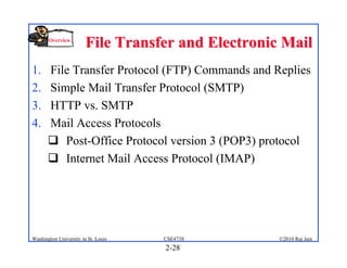 Overview
                        File Transfer and Electronic Mail
1.     File Transfer Protocol (FTP) Commands and Replies
2.     Simple Mail Transfer Protocol (SMTP)
3.     HTTP vs. SMTP
4.     Mail Access Protocols
        Post-Office Protocol version 3 (POP3) protocol
        Internet Mail Access Protocol (IMAP)




Washington University in St. Louis   CSE473S        ©2010 Raj Jain
                                     2-28
 