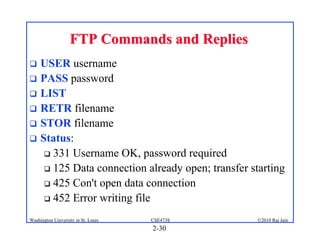 FTP Commands and Replies
 USER username
 PASS password
 LIST
 RETR filename
 STOR filename
 Status:
    331 Username OK, password required

    125 Data connection already open; transfer starting

    425 Con't open data connection

    452 Error writing file

Washington University in St. Louis   CSE473S      ©2010 Raj Jain
                                     2-30
 