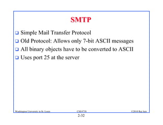 SMTP
 Simple Mail Transfer Protocol
 Old Protocol: Allows only 7-bit ASCII messages
 All binary objects have to be converted to ASCII
 Uses port 25 at the server




Washington University in St. Louis    CSE473S    ©2010 Raj Jain
                                      2-32
 