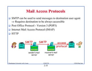 Mail Access Protocols
    SMTP can be used to send messages to destination user agent
      Requires destination to be always accessible
    Post Office Protocol - Version 3 (POP3)
    Internet Mail Access Protocol (IMAP)
    HTTP


                            SMTP                 SMTP                access     user
                   user
                  agent                                             protocol   agent


                                     sender’s mail    receiver’s mail
                                        server            server



Washington University in St. Louis                   CSE473S                           ©2010 Raj Jain
                                                     2-35
 