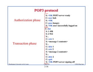 POP3 protocol
                                            S: +OK POP3 server ready
                                            C: user bob
        Authorization phase                 S: +OK
                                            C: pass hungry
                                            S: +OK user successfully logged on
                                           C: list
                                           S: 1 498
                                           S: 2 912
                                           S: .
                                           C: retr 1
                                           S: <message 1 contents>
      Transaction phase                    S: .
                                           C: dele 1
                                           C: retr 2
                                           S: <message 2 contents>
                                           S: .
                                           C: dele 2
                                           C: quit
                                           S: +OK POP3 server signing off
Washington University in St. Louis        CSE473S                           ©2010 Raj Jain
                                          2-36
 