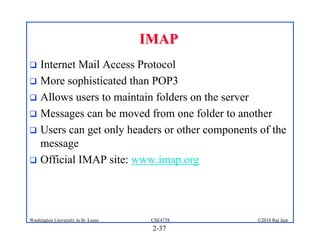 IMAP
 Internet Mail Access Protocol
 More sophisticated than POP3
 Allows users to maintain folders on the server
 Messages can be moved from one folder to another
 Users can get only headers or other components of the
  message
 Official IMAP site: www.imap.org




Washington University in St. Louis    CSE473S   ©2010 Raj Jain
                                      2-37
 