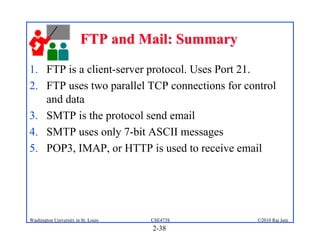 FTP and Mail: Summary

1. FTP is a client-server protocol. Uses Port 21.
2. FTP uses two parallel TCP connections for control
   and data
3. SMTP is the protocol send email
4. SMTP uses only 7-bit ASCII messages
5. POP3, IMAP, or HTTP is used to receive email




Washington University in St. Louis   CSE473S    ©2010 Raj Jain
                                     2-38
 