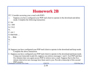 Homework 2B
P17. Consider accessing your e-mail with POP3.
A.      Suppose you have configured your POP mail client to operate in the download and delete
        mode. Complete the following transaction:
C: list
S: 1 498
S: 2 912
S: .
C: retr 1
S: blah blah …
S: … Blah
S: .
?
?

B. Suppose you have configured your POP mail client to operate in the download and keep mode.
      Complete the above transaction.
C. Suppose you have configured your POP mail client to operate in the download-and-keep mode.
      Using your transcript in part (b), suppose you retrieve messages 1 and 2. Exit POP and then
      five minutes later you again access POP to retrieve new e-mail. Suppose that in the five-
      minute interval no new message have been sent to you. Provide a transcript of this second
      POP session.
Washington University in St. Louis            CSE473S                                 ©2010 Raj Jain
                                              2-39
 