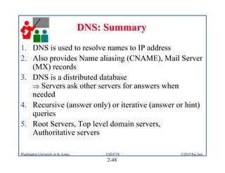 DNS: Summary
1. DNS is used to resolve names to IP address
2. Also provides Name aliasing (CNAME), Mail Server
   (MX) records
3. DNS is a distributed database
    Servers ask other servers for answers when
   needed
4. Recursive (answer only) or iterative (answer or hint)
   queries
5. Root Servers, Top level domain servers,
   Authoritative servers

Washington University in St. Louis        CSE473S   ©2010 Raj Jain
                                          2-48
 
