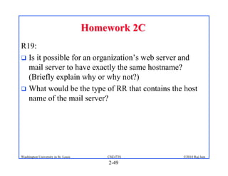 Homework 2C
R19:
 Is it possible for an organization’s web server and
  mail server to have exactly the same hostname?
  (Briefly explain why or why not?)
 What would be the type of RR that contains the host
  name of the mail server?




Washington University in St. Louis       CSE473S   ©2010 Raj Jain
                                         2-49
 