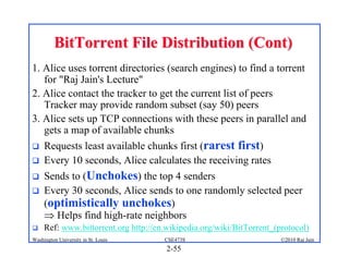 BitTorrent File Distribution (Cont)
1. Alice uses torrent directories (search engines) to find a torrent
   for "Raj Jain's Lecture"
2. Alice contact the tracker to get the current list of peers
   Tracker may provide random subset (say 50) peers
3. Alice sets up TCP connections with these peers in parallel and
   gets a map of available chunks
    Requests least available chunks first (rarest first)
    Every 10 seconds, Alice calculates the receiving rates
    Sends to (Unchokes) the top 4 senders
    Every 30 seconds, Alice sends to one randomly selected peer
     (optimistically unchokes)
      Helps find high-rate neighbors
    Ref: www.bittorrent.org http://en.wikipedia.org/wiki/BitTorrent_(protocol)
Washington University in St. Louis    CSE473S                          ©2010 Raj Jain
                                       2-55
 