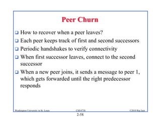 Peer Churn
 How to recover when a peer leaves?
 Each peer keeps track of first and second successors
 Periodic handshakes to verify connectivity
 When first successor leaves, connect to the second
  successor
 When a new peer joins, it sends a message to peer 1,
  which gets forwarded until the right predecessor
  responds



Washington University in St. Louis      CSE473S   ©2010 Raj Jain
                                         2-58
 