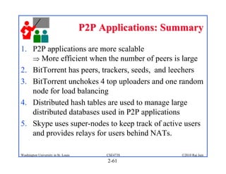 P2P Applications: Summary

1. P2P applications are more scalable
    More efficient when the number of peers is large
2. BitTorrent has peers, trackers, seeds, and leechers
3. BitTorrent unchokes 4 top uploaders and one random
   node for load balancing
4. Distributed hash tables are used to manage large
   distributed databases used in P2P applications
5. Skype uses super-nodes to keep track of active users
   and provides relays for users behind NATs.

Washington University in St. Louis        CSE473S        ©2010 Raj Jain
                                          2-61
 