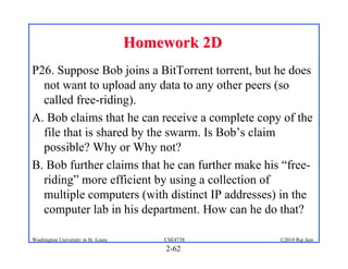 Homework 2D
P26. Suppose Bob joins a BitTorrent torrent, but he does
  not want to upload any data to any other peers (so
  called free-riding).
A. Bob claims that he can receive a complete copy of the
  file that is shared by the swarm. Is Bob’s claim
  possible? Why or Why not?
B. Bob further claims that he can further make his “free-
  riding” more efficient by using a collection of
  multiple computers (with distinct IP addresses) in the
  computer lab in his department. How can he do that?

Washington University in St. Louis       CSE473S   ©2010 Raj Jain
                                         2-62
 