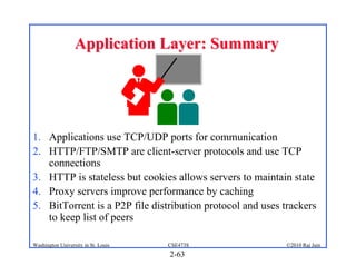 Application Layer: Summary




1. Applications use TCP/UDP ports for communication
2. HTTP/FTP/SMTP are client-server protocols and use TCP
   connections
3. HTTP is stateless but cookies allows servers to maintain state
4. Proxy servers improve performance by caching
5. BitTorrent is a P2P file distribution protocol and uses trackers
   to keep list of peers

Washington University in St. Louis   CSE473S               ©2010 Raj Jain
                                     2-63
 