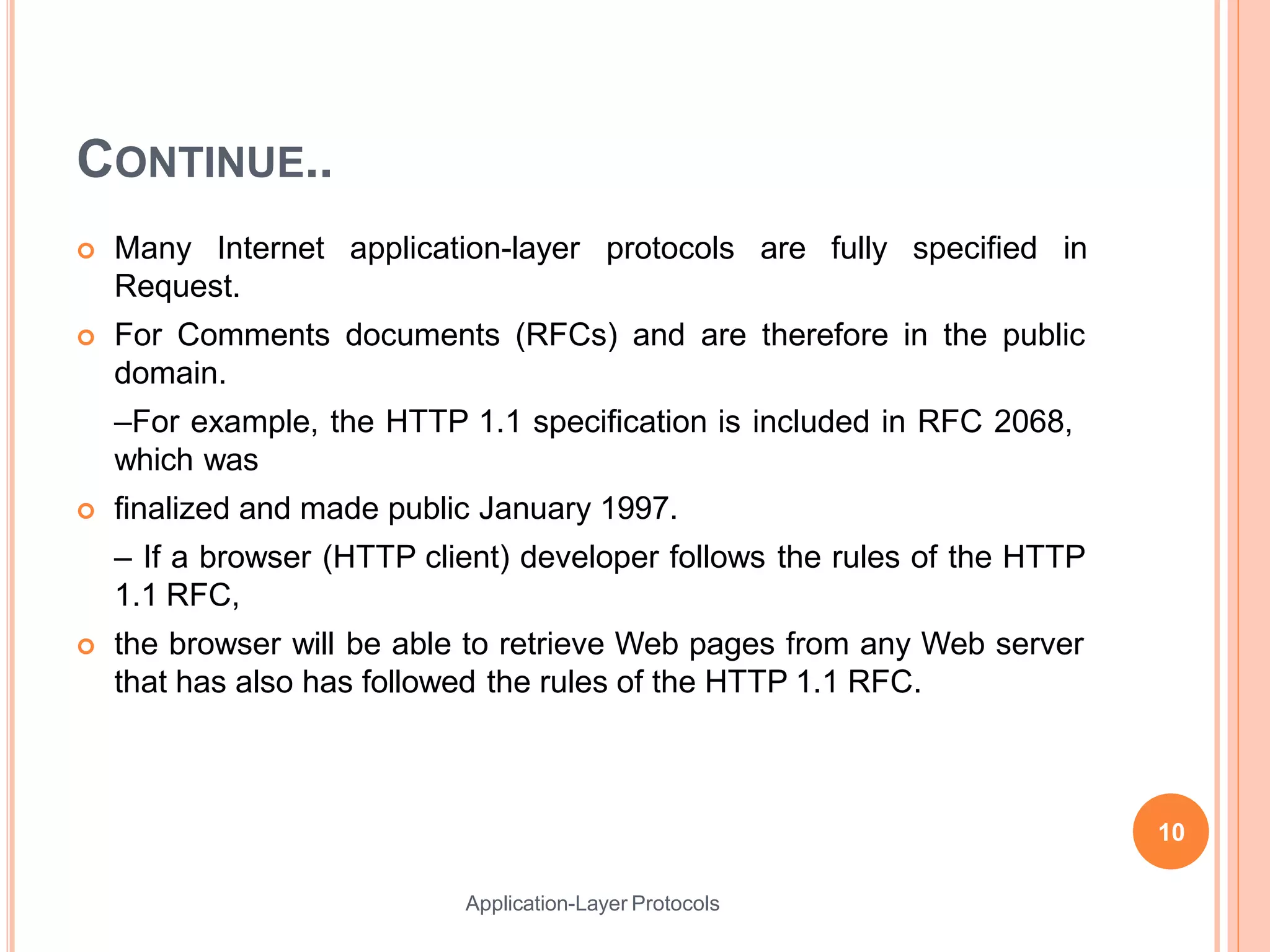 CONTINUE..
Application-Layer Protocols
 Many Internet application-layer protocols are fully specified in
Request.
 For Comments documents (RFCs) and are therefore in the public
domain.
–For example, the HTTP 1.1 specification is included in RFC 2068,
which was
 finalized and made public January 1997.
– If a browser (HTTP client) developer follows the rules of the HTTP
1.1 RFC,
 the browser will be able to retrieve Web pages from any Web server
that has also has followed the rules of the HTTP 1.1 RFC.
10
 