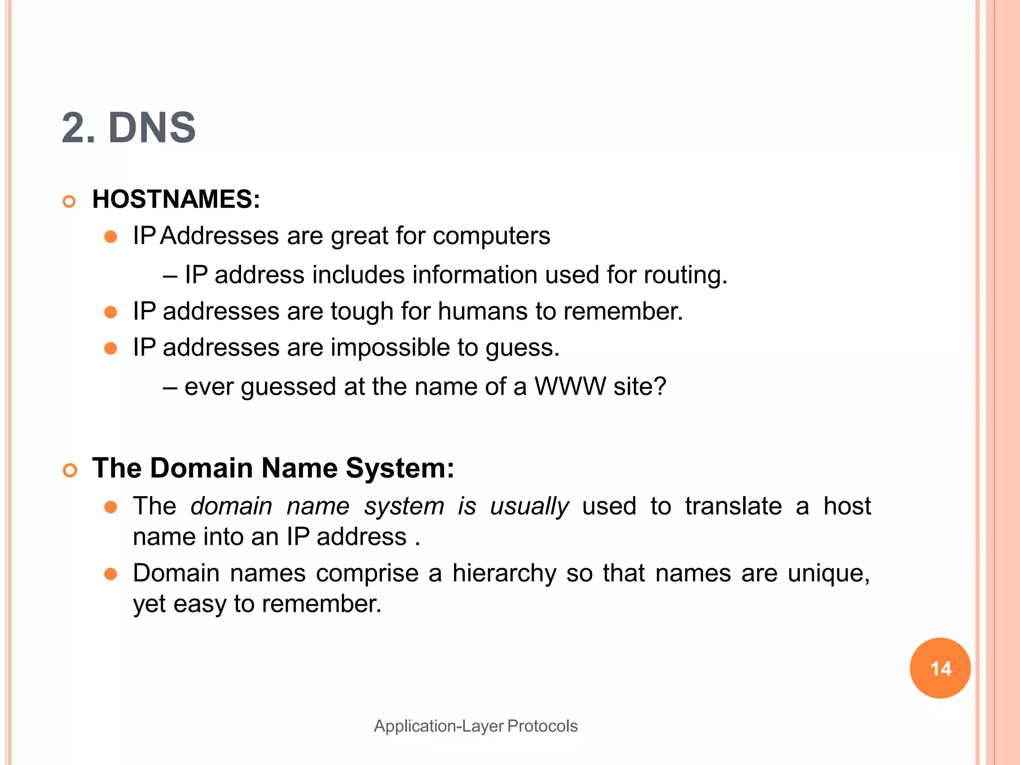 2. DNS
Application-Layer Protocols
 HOSTNAMES:
⚫ IPAddresses are great for computers
– IP address includes information used for routing.
⚫ IP addresses are tough for humans to remember.
⚫ IP addresses are impossible to guess.
– ever guessed at the name of a WWW site?
 The Domain Name System:
⚫ The domain name system is usually used to translate a host
name into an IP address .
⚫ Domain names comprise a hierarchy so that names are unique,
yet easy to remember.
14
 