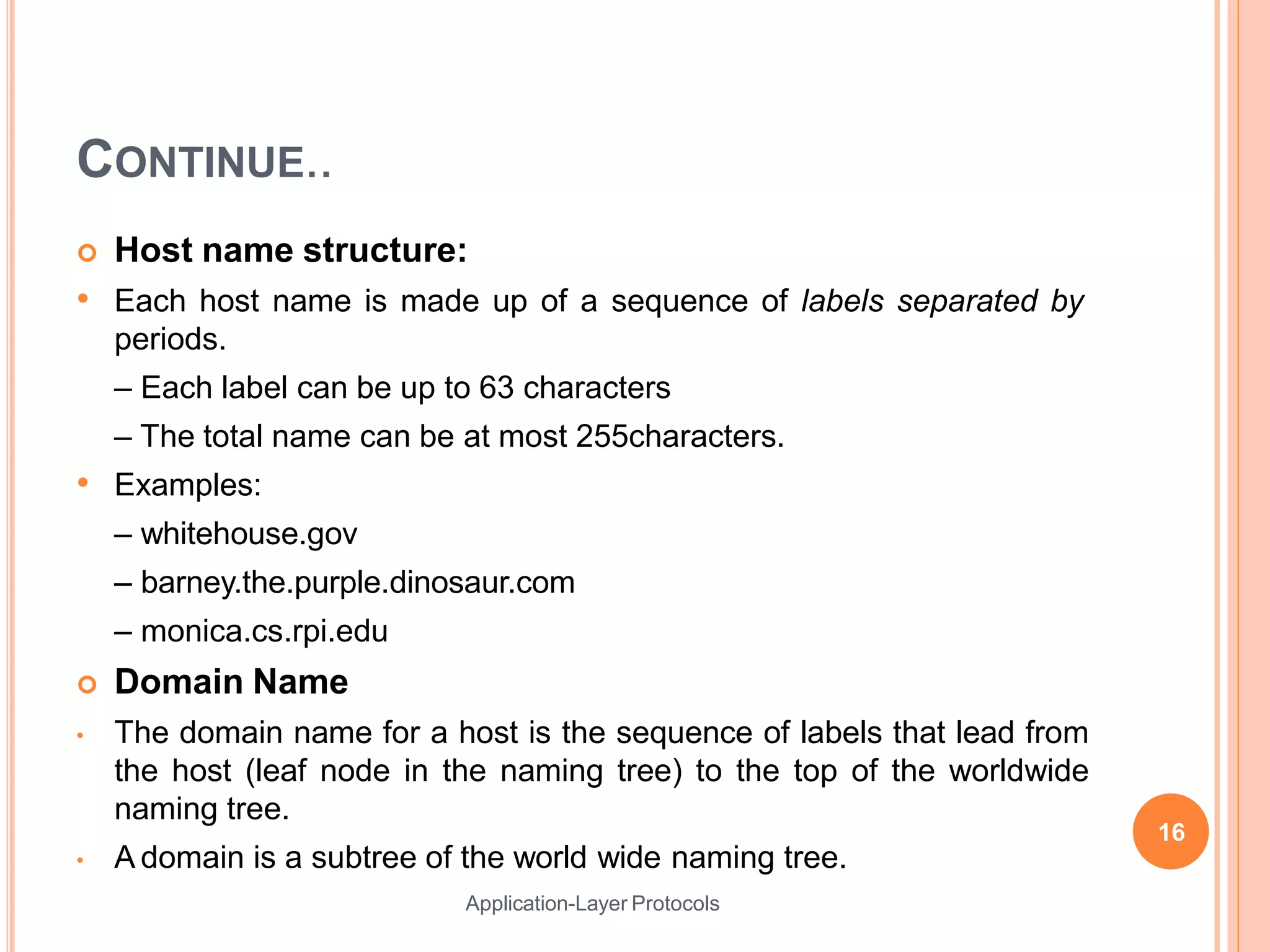 CONTINUE..
Application-Layer Protocols
 Host name structure:
• Each host name is made up of a sequence of labels separated by
periods.
– Each label can be up to 63 characters
– The total name can be at most 255characters.
• Examples:
– whitehouse.gov
– barney.the.purple.dinosaur.com
– monica.cs.rpi.edu
 Domain Name
• The domain name for a host is the sequence of labels that lead from
the host (leaf node in the naming tree) to the top of the worldwide
naming tree.
• A domain is a subtree of the world wide naming tree.
16
 