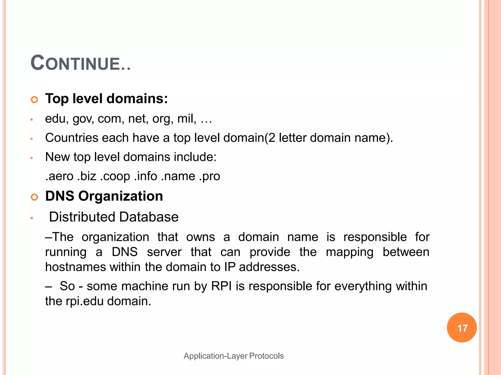CONTINUE..
Application-Layer Protocols
 Top level domains:
• edu, gov, com, net, org, mil, …
• Countries each have a top level domain(2 letter domain name).
• New top level domains include:
.aero .biz .coop .info .name .pro
 DNS Organization
• Distributed Database
–The organization that owns a domain name is responsible for
running a DNS server that can provide the mapping between
hostnames within the domain to IP addresses.
– So - some machine run by RPI is responsible for everything within
the rpi.edu domain.
17
 