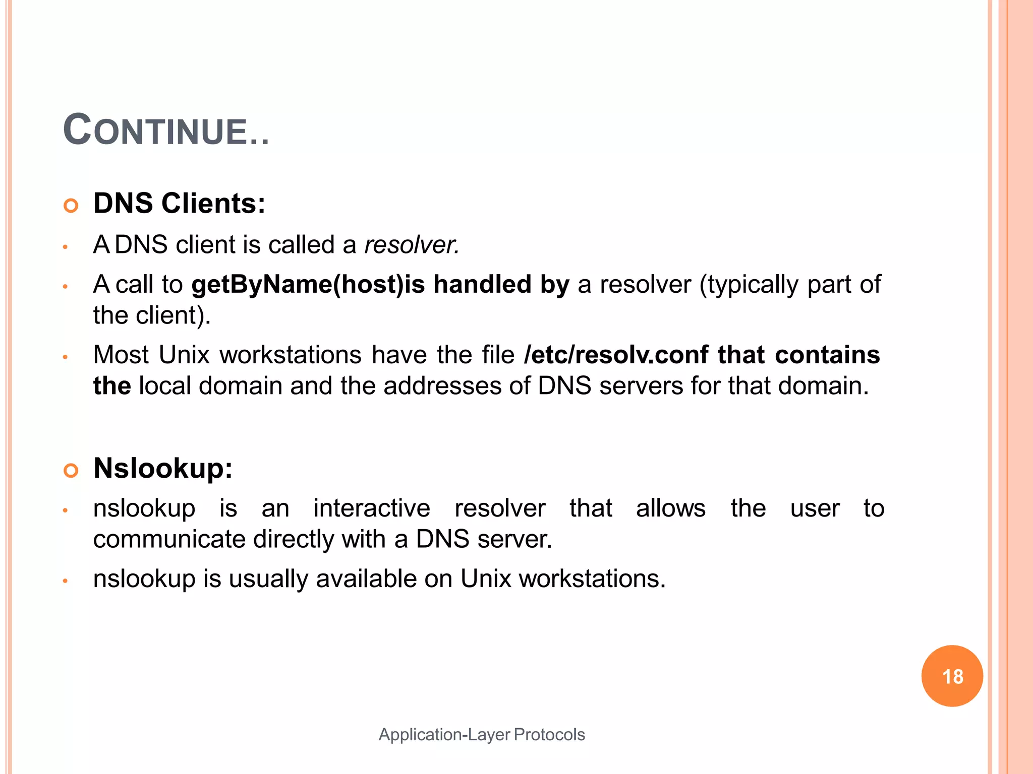 CONTINUE..
Application-Layer Protocols
 DNS Clients:
• A DNS client is called a resolver.
• A call to getByName(host)is handled by a resolver (typically part of
the client).
• Most Unix workstations have the file /etc/resolv.conf that contains
the local domain and the addresses of DNS servers for that domain.
 Nslookup:
• nslookup is an interactive resolver that allows
communicate directly with a DNS server.
• nslookup is usually available on Unix workstations.
the user to
18
 