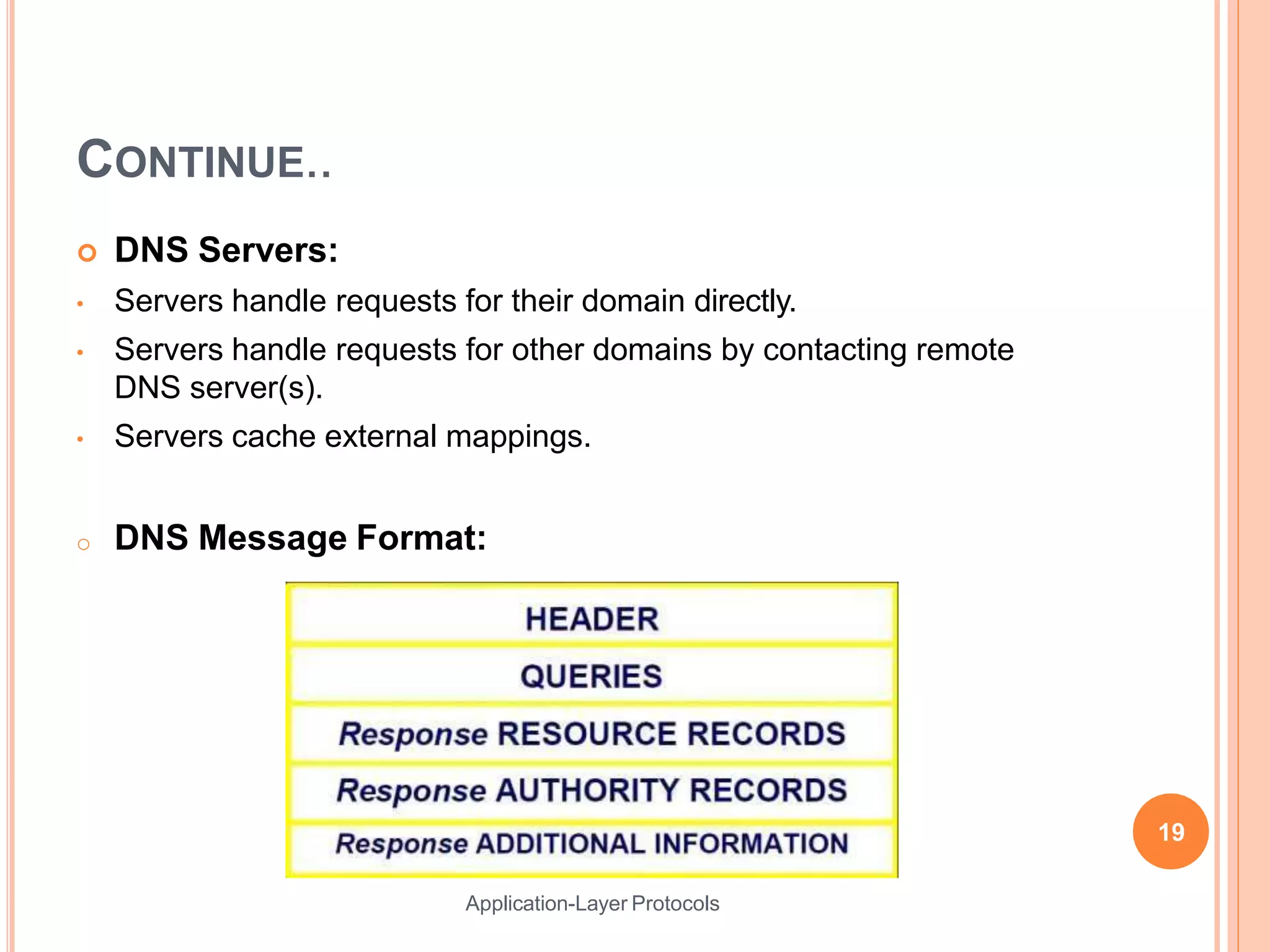 CONTINUE..
 DNS Servers:
• Servers handle requests for their domain directly.
• Servers handle requests for other domains by contacting remote
DNS server(s).
• Servers cache external mappings.
o DNS Message Format:
19
Application-Layer Protocols
 