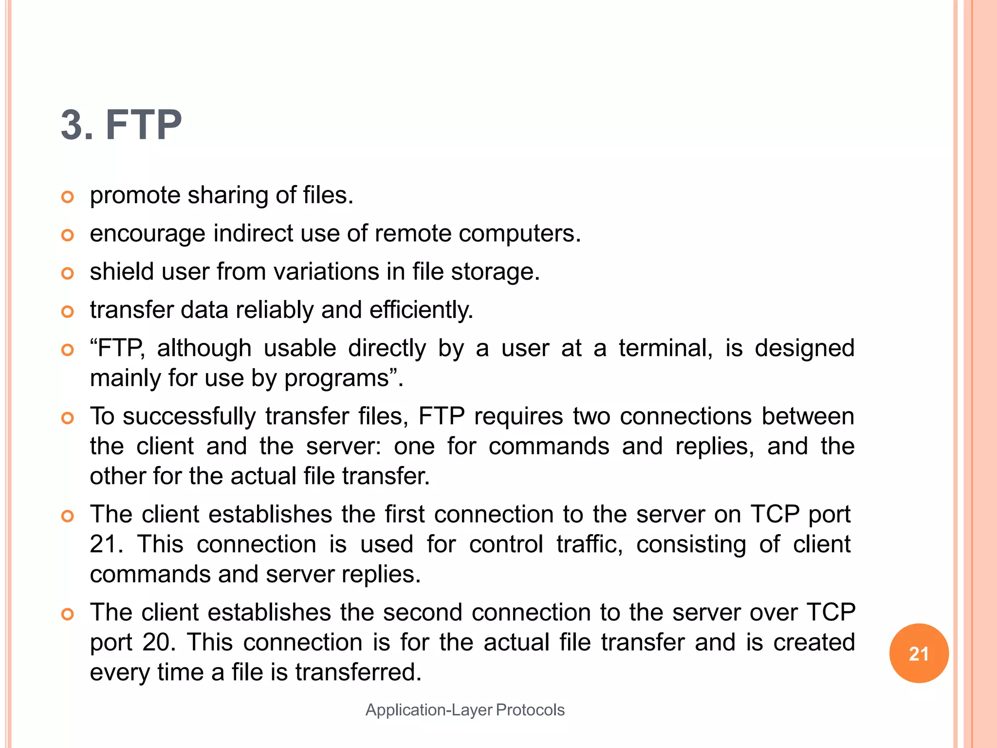 3. FTP
Application-Layer Protocols
 promote sharing of files.
 encourage indirect use of remote computers.
 shield user from variations in file storage.
 transfer data reliably and efficiently.
 “FTP, although usable directly by a user at a terminal, is designed
mainly for use by programs”.
 To successfully transfer files, FTP requires two connections between
the client and the server: one for commands and replies, and the
other for the actual file transfer.
 The client establishes the first connection to the server on TCP port
21. This connection is used for control traffic, consisting of client
commands and server replies.
 The client establishes the second connection to the server over TCP
port 20. This connection is for the actual file transfer and is created
every time a file is transferred.
21
 